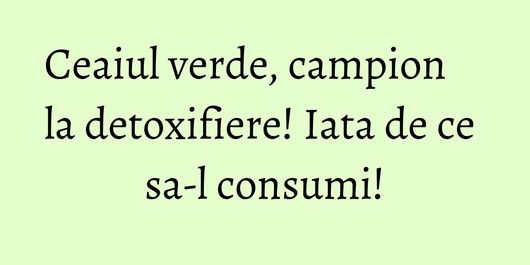 Ceaiul verde, campion la detoxifiere! Iata de ce sa-l consumi!