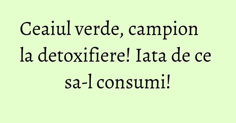 Ceaiul verde, campion la detoxifiere! Iata de ce sa-l consumi!