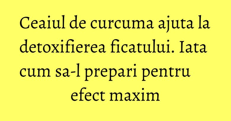 Ceaiul de curcuma ajuta la detoxifierea ficatului. Iata cum sa-l prepari pentru efect maxim