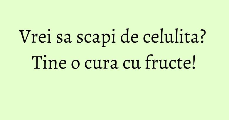 Vrei sa scapi de celulita? Tine o cura cu fructe! Vrei sa scapi de celulita? Tine o cura cu fructe!