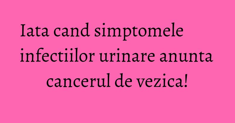 Iata cand simptomele infectiilor urinare anunta cancerul de vezica!