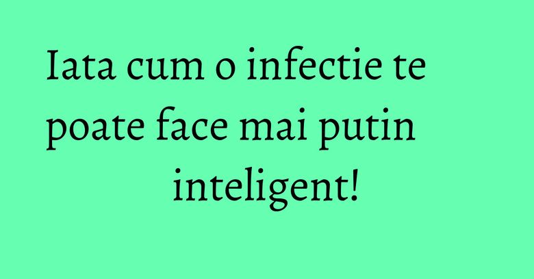 Iata cum o infectie te poate face mai putin inteligent! Iata cum o infectie te poate face mai putin inteligent!