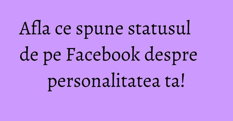 Afla ce spune statusul de pe Facebook despre personalitatea ta! Afla ce spune statusul de pe Facebook despre personalitatea ta!