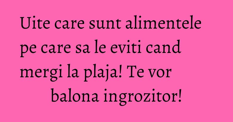 Uite care sunt alimentele pe care sa le eviti cand mergi la plaja! Te vor balona ingrozitor!