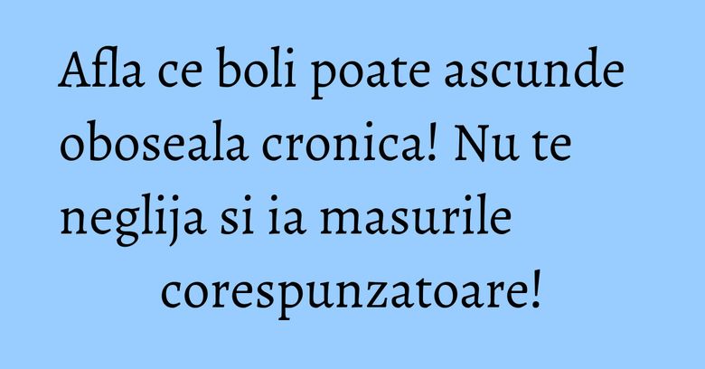 Afla ce boli poate ascunde oboseala cronica! Nu te neglija si ia masurile corespunzatoare!