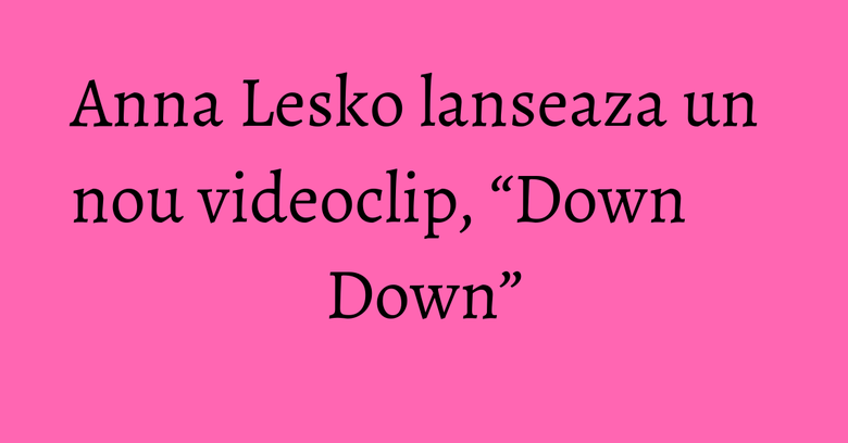 Anna Lesko lanseaza un nou videoclip, “Down Down” Anna Lesko lanseaza un nou videoclip, “Down Down”