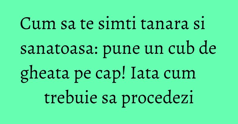 Cum sa te simti tanara si sanatoasa: pune un cub de gheata pe cap! Iata cum trebuie sa procedezi