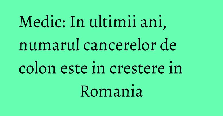 Medic: In ultimii ani, numarul cancerelor de colon este in crestere in Romania