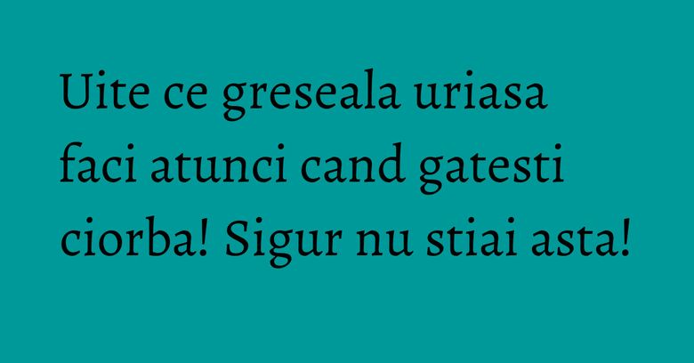 Uite ce greseala uriasa faci atunci cand gatesti ciorba! Sigur nu stiai asta! Uite ce greseala uriasa faci atunci cand gatesti ciorba! Sigur nu stiai asta!