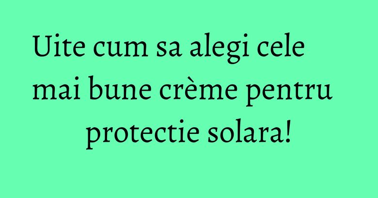 Uite cum sa alegi cele mai bune crème pentru protectie solara! Uite cum sa alegi cele mai bune crème pentru protectie solara!