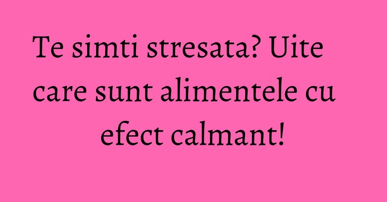 Te simti stresata? Uite care sunt alimentele cu efect calmant!