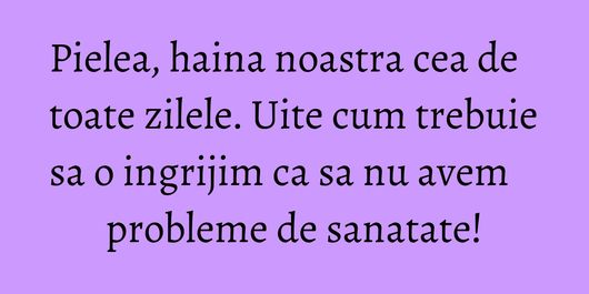 Pielea, haina noastra cea de toate zilele. Uite cum trebuie sa o ingrijim ca sa nu avem probleme de sanatate!