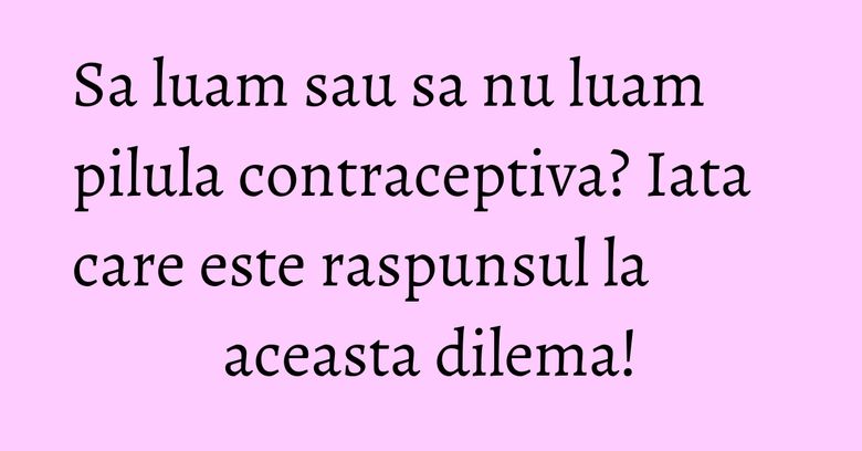 Sa luam sau sa nu luam pilula contraceptiva? Iata care este raspunsul la aceasta dilema!