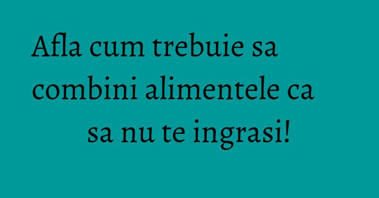 Afla cum trebuie sa combini alimentele ca sa nu te ingrasi!