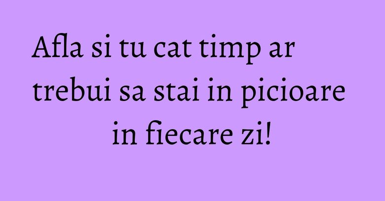 Afla si tu cat timp ar trebui sa stai in picioare in fiecare zi! Afla si tu cat timp ar trebui sa stai in picioare in fiecare zi!