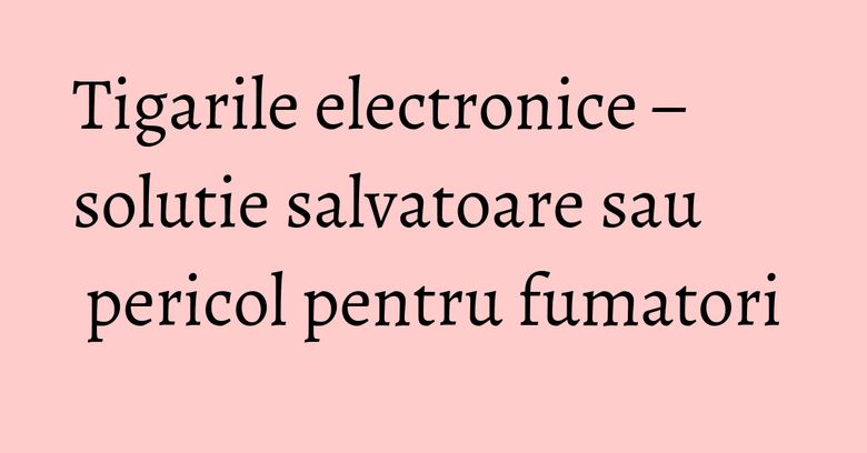 Tigarile electronice – solutie salvatoare sau pericol pentru fumatori Tigarile electronice – solutie salvatoare sau pericol pentru fumatori