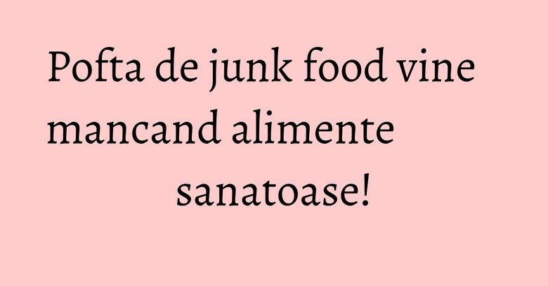 Pofta de junk food vine mancand alimente sanatoase! Pofta de junk food vine mancand alimente sanatoase!