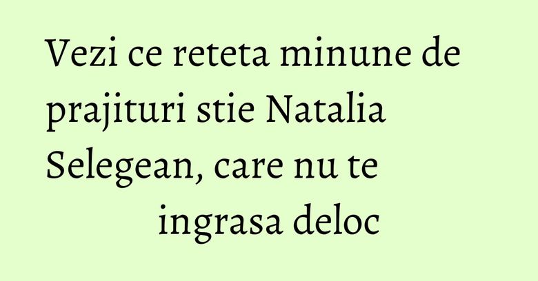 Vezi ce reteta minune de prajituri stie Natalia Selegean, care nu te ingrasa deloc Vezi ce reteta minune de prajituri stie Natalia Selegean, care nu te ingrasa deloc