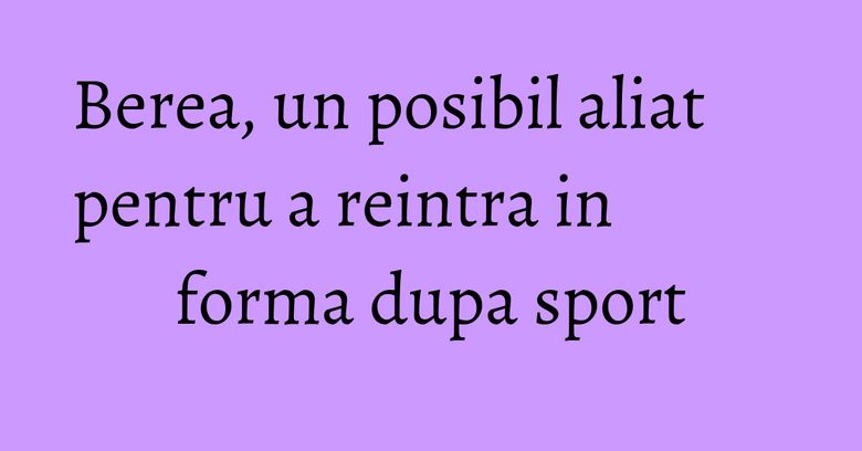 Berea, un posibil aliat pentru a reintra in forma dupa sport