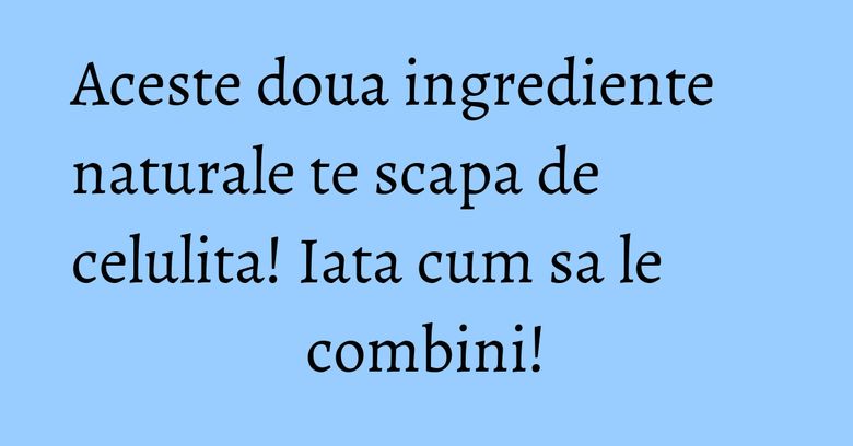 Aceste doua ingrediente naturale te scapa de celulita! Iata cum sa le combini!