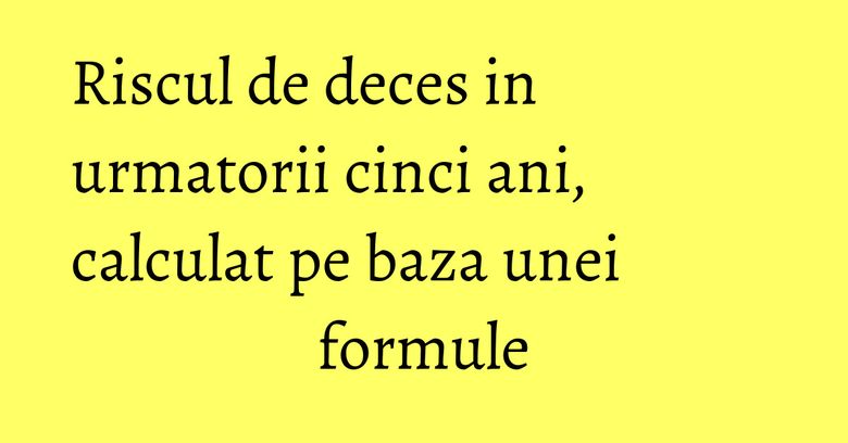 Riscul de deces in urmatorii cinci ani, calculat pe baza unei formule Riscul de deces in urmatorii cinci ani, calculat pe baza unei formule