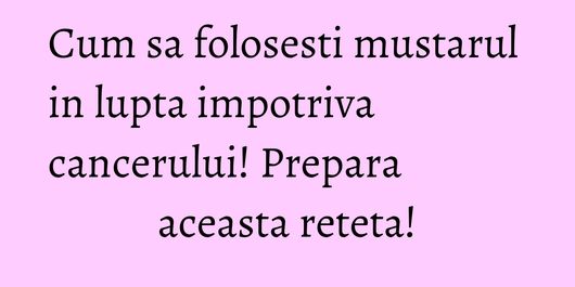 Cum sa folosesti mustarul in lupta impotriva cancerului! Prepara aceasta reteta!