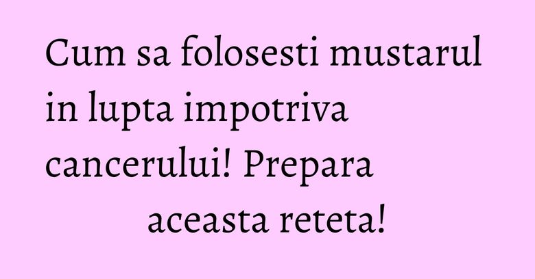 Cum sa folosesti mustarul in lupta impotriva cancerului! Prepara aceasta reteta! Cum sa folosesti mustarul in lupta impotriva cancerului! Prepara aceasta reteta!