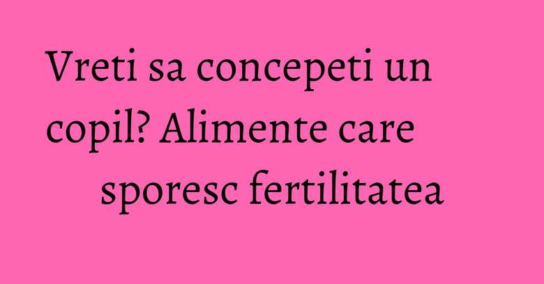 Vreti sa concepeti un copil? Alimente care sporesc fertilitatea Vreti sa concepeti un copil? Alimente care sporesc fertilitatea