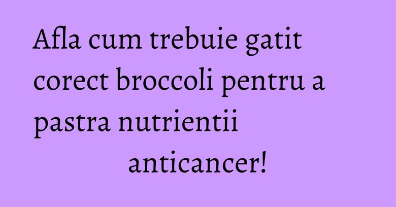 Afla cum trebuie gatit corect broccoli pentru a pastra nutrientii anticancer!
