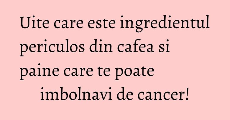 Uite care este ingredientul periculos din cafea si paine care te poate imbolnavi de cancer! Uite care este ingredientul periculos din cafea si paine care te poate imbolnavi de cancer!