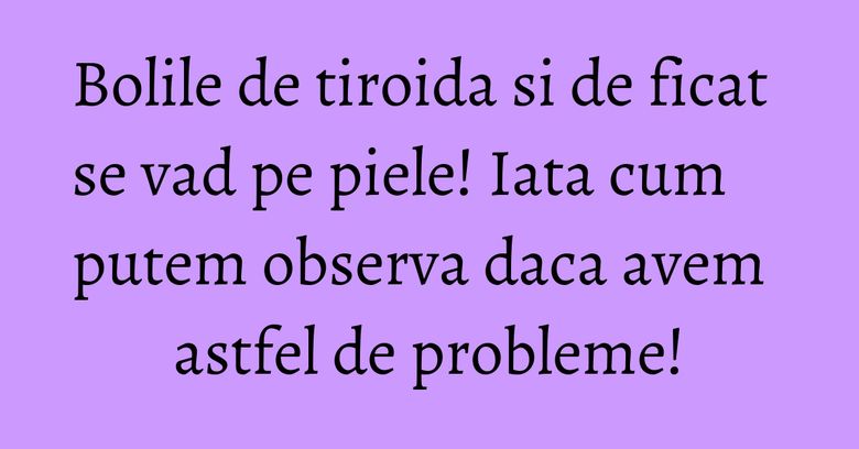 Bolile de tiroida si de ficat se vad pe piele! Iata cum putem observa daca avem astfel de probleme!