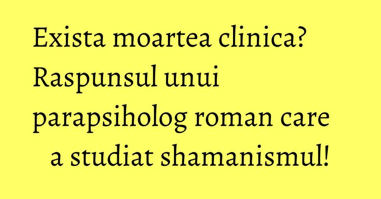 Exista moartea clinica? Raspunsul unui parapsiholog roman care a studiat shamanismul! Exista moartea clinica? Raspunsul unui parapsiholog roman care a studiat shamanismul!