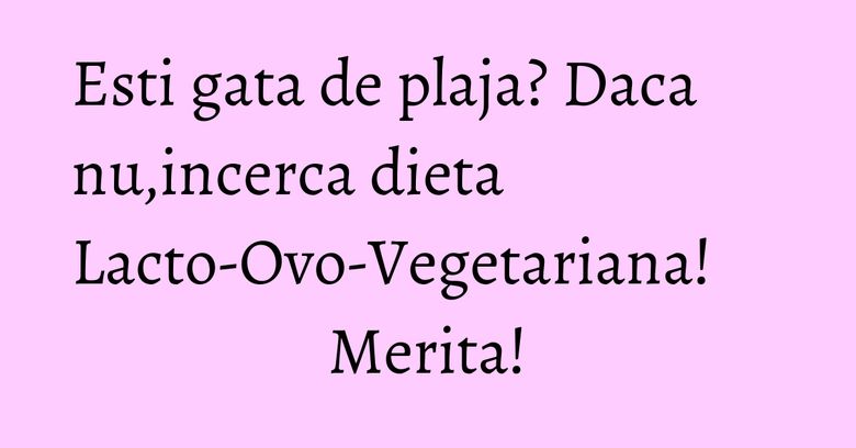 Esti gata de plaja? Daca nu,incerca dieta Lacto-Ovo-Vegetariana! Merita!