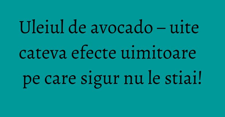 Uleiul de avocado – uite cateva efecte uimitoare pe care sigur nu le stiai!