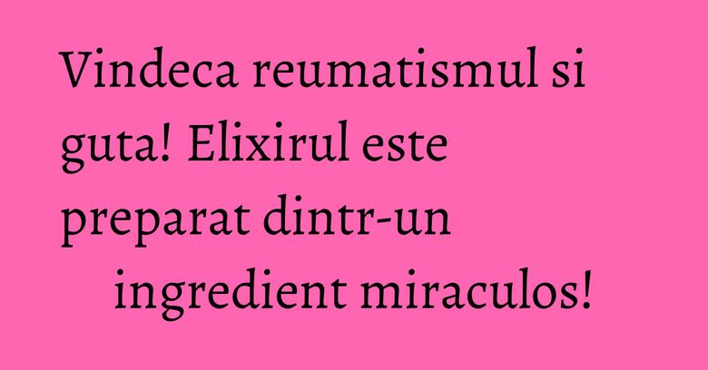 Vindeca reumatismul si guta! Elixirul este preparat dintr-un ingredient miraculos!