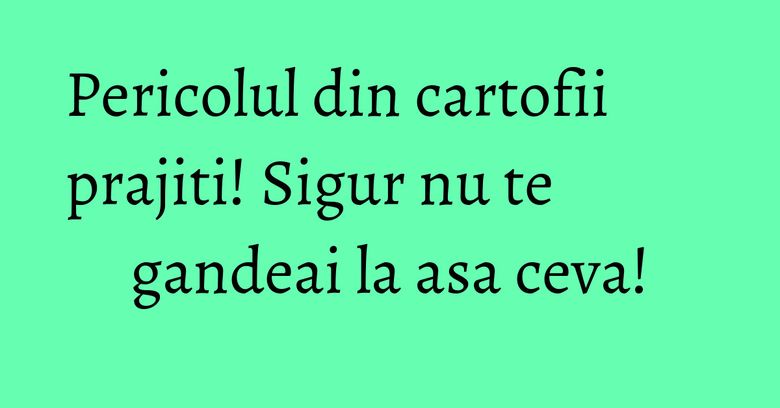 Pericolul din cartofii prajiti! Sigur nu te gandeai la asa ceva! Pericolul din cartofii prajiti! Sigur nu te gandeai la asa ceva!