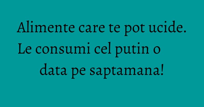 Alimente care te pot ucide. Le consumi cel putin o data pe saptamana! Alimente care te pot ucide. Le consumi cel putin o data pe saptamana!