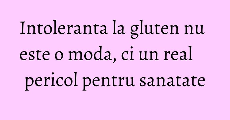 Intoleranta la gluten nu este o moda, ci un real pericol pentru sanatate