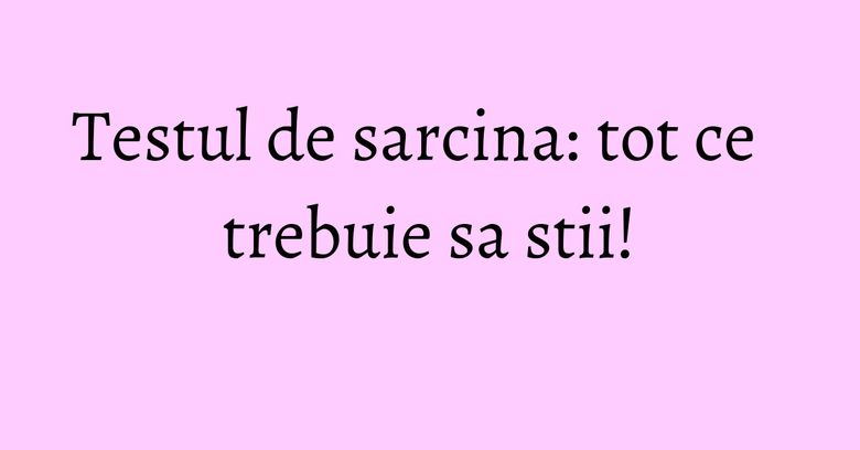 Testul de sarcina: tot ce trebuie sa stii! Testul de sarcina: tot ce trebuie sa stii!
