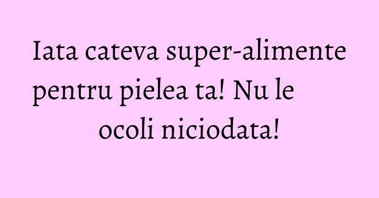 Iata cateva super-alimente pentru pielea ta! Nu le ocoli niciodata! Iata cateva super-alimente pentru pielea ta! Nu le ocoli niciodata!