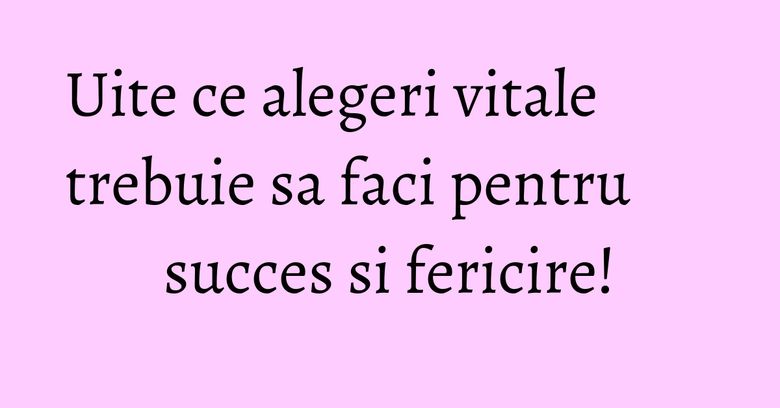Uite ce alegeri vitale trebuie sa faci pentru succes si fericire!