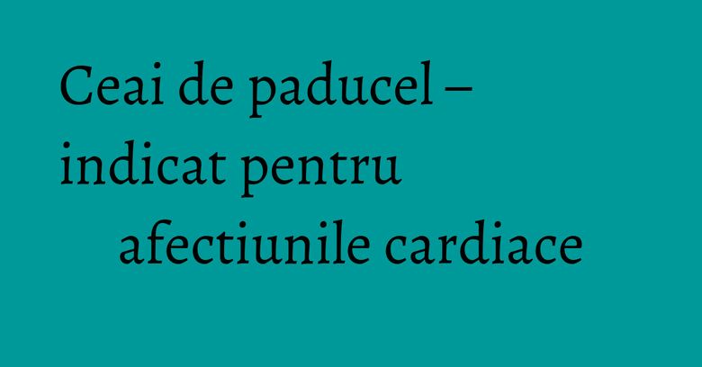 Ceai de paducel – indicat pentru afectiunile cardiace Ceai de paducel – indicat pentru afectiunile cardiace