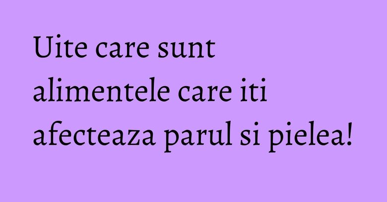 Uite care sunt alimentele care iti afecteaza parul si pielea!