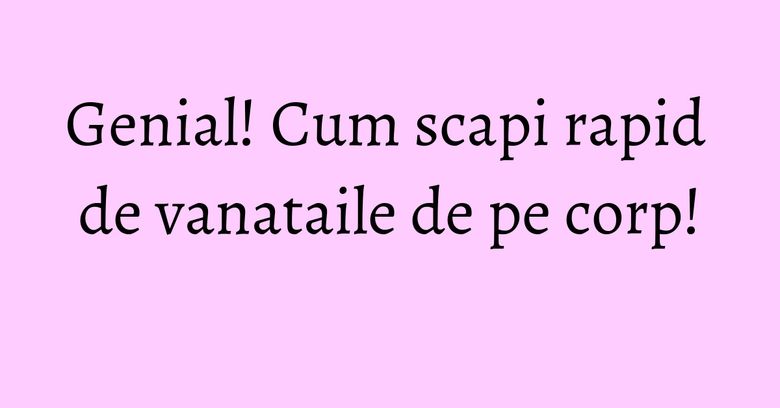 Genial! Cum scapi rapid de vanataile de pe corp! Genial! Cum scapi rapid de vanataile de pe corp!