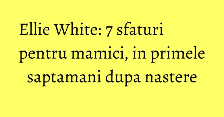 Ellie White: 7 sfaturi pentru mamici, in primele saptamani dupa nastere Ellie White: 7 sfaturi pentru mamici, in primele saptamani dupa nastere