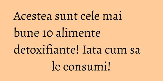 Acestea sunt cele mai bune 10 alimente detoxifiante! Iata cum sa le consumi!