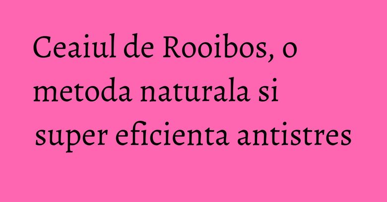 Ceaiul de Rooibos, o metoda naturala si super eficienta antistres Ceaiul de Rooibos, o metoda naturala si super eficienta antistres