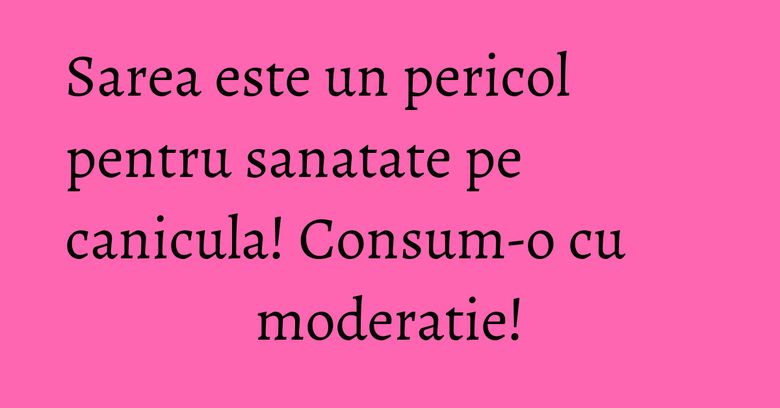 Sarea este un pericol pentru sanatate pe canicula! Consum-o cu moderatie!