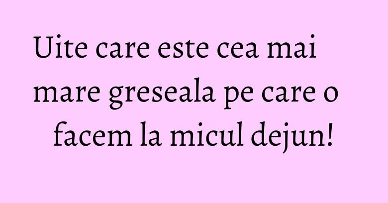 Uite care este cea mai mare greseala pe care o facem la micul dejun!