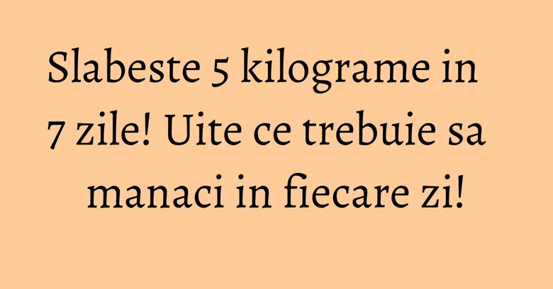 Slabeste 5 kilograme in 7 zile! Uite ce trebuie sa manaci in fiecare zi!